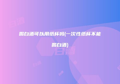 喝白酒可以用纸杯吗(一次性纸杯不能喝白酒)