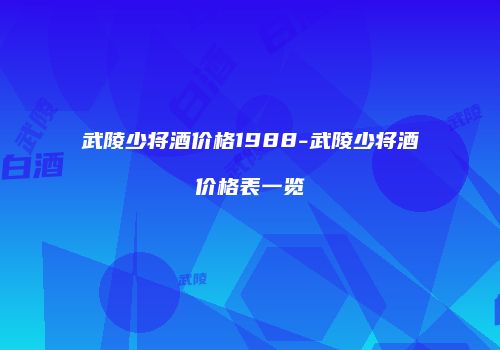 武陵少将酒价格1988-武陵少将酒价格表一览