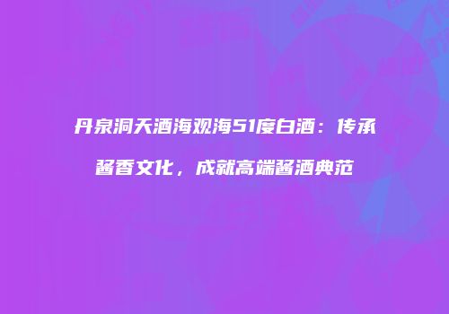 丹泉洞天酒海观海51度白酒：传承酱香文化，成就高端酱酒典范
