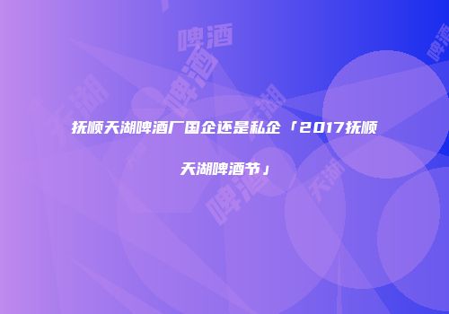 抚顺天湖啤酒厂国企还是私企「2017抚顺天湖啤酒节」