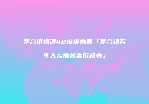 茅台镇福酒42度价格表「茅台镇百年大福酒酱香价格表」