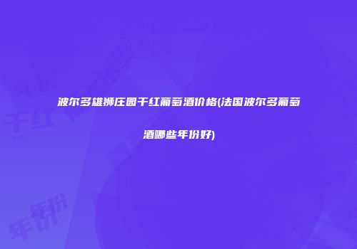 波尔多雄狮庄园干红葡萄酒价格(法国波尔多葡萄酒哪些年份好)