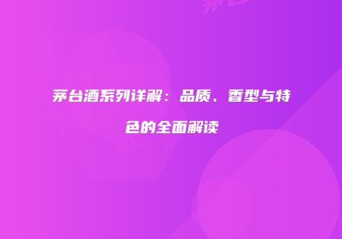 茅台酒系列详解：品质、香型与特色的全面解读