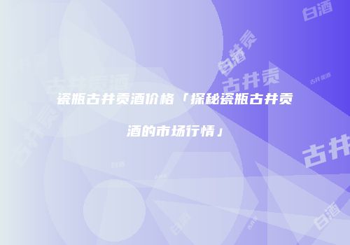 瓷瓶古井贡酒价格「探秘瓷瓶古井贡酒的市场行情」