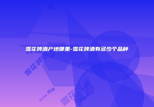 雪花啤酒产地哪里-雪花啤酒有多少个品种