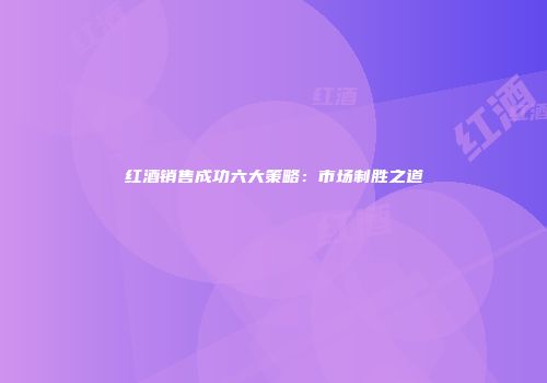 红酒销售成功六大策略：市场制胜之道