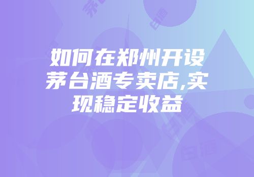 如何在郑州开设茅台酒专卖店,实现稳定收益