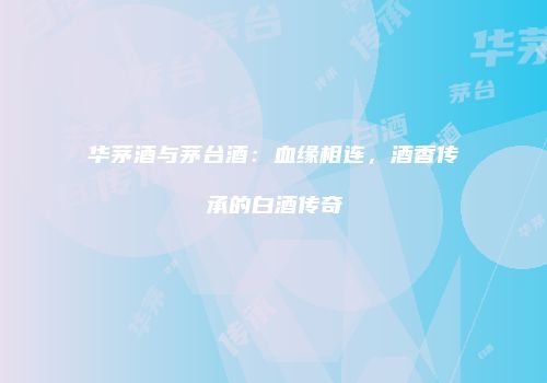 华茅酒与茅台酒：血缘相连，酒香传承的白酒传奇