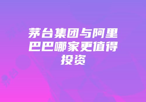 茅台集团与阿里巴巴哪家更值得投资