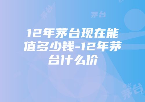 12年茅台现在能值多少钱-12年茅台什么价