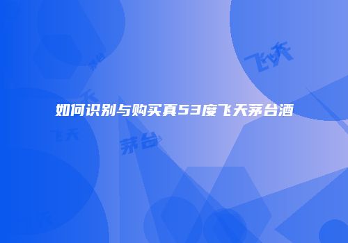 如何识别与购买真53度飞天茅台酒