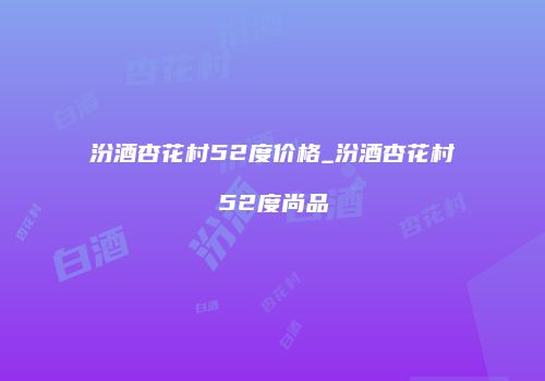 汾酒杏花村52度价格_汾酒杏花村52度尚品