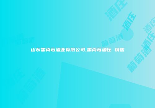 山东黑尚莓酒业有限公司,黑尚莓酒庄 销售