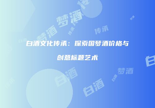 白酒文化传承：探索国梦酒价格与创意标题艺术