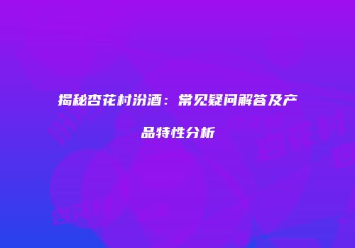 揭秘杏花村汾酒：常见疑问解答及产品特性分析