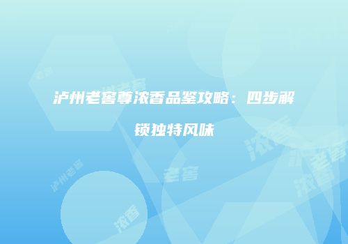 泸州老窖尊浓香品鉴攻略：四步解锁独特风味