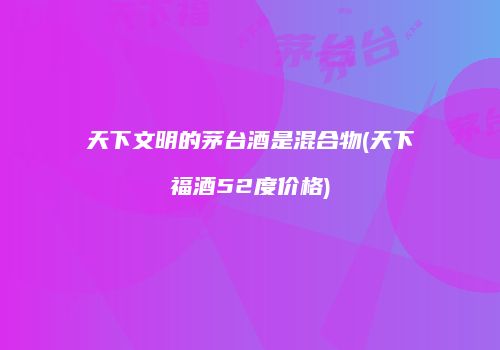 天下文明的茅台酒是混合物(天下福酒52度价格)