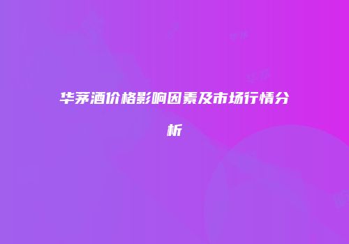华茅酒价格影响因素及市场行情分析