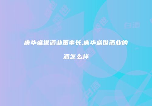 唐华盛世酒业董事长,唐华盛世酒业的酒怎么样