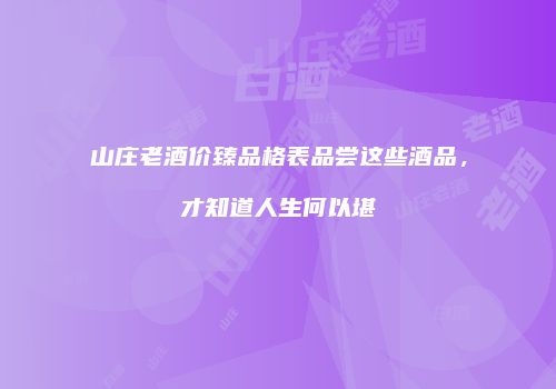 山庄老酒价臻品格表品尝这些酒品，才知道人生何以堪