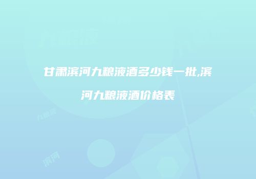 甘肃滨河九粮液酒多少钱一批,滨河九粮液酒价格表