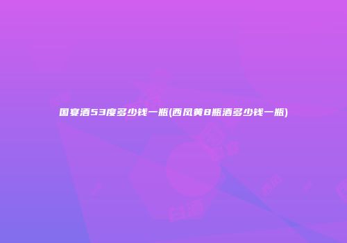 国宴酒53度多少钱一瓶(西凤黄8瓶酒多少钱一瓶)