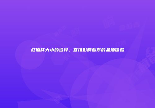 红酒杯大小的选择，直接影响着你的品酒体验