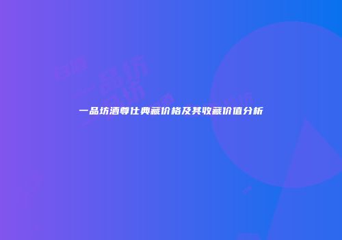 一品坊酒尊仕典藏价格及其收藏价值分析