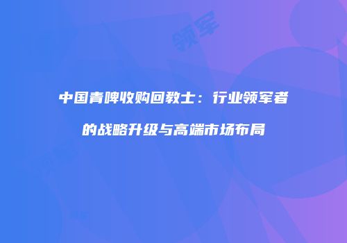 中国青啤收购回教士：行业领军者的战略升级与高端市场布局