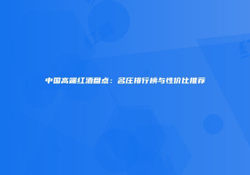 中国高端红酒盘点：名庄排行榜与性价比推荐