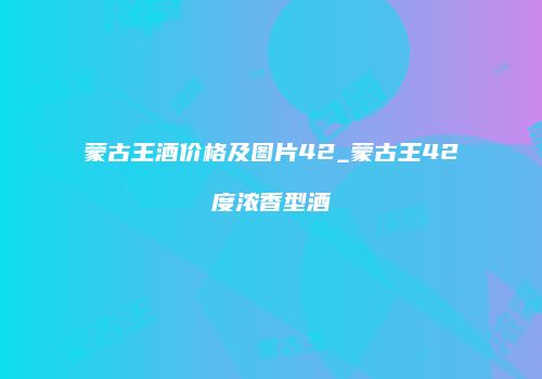 蒙古王酒价格及图片42_蒙古王42度浓香型酒