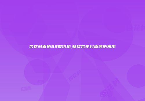 杏花村喜酒53度价格,畅饮杏花村喜酒的费用
