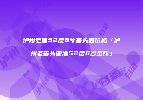 泸州老窖52度6年窖头曲价格「泸州老窖头曲酒52度6多少钱」