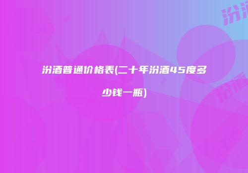 汾酒普通价格表(二十年汾酒45度多少钱一瓶)