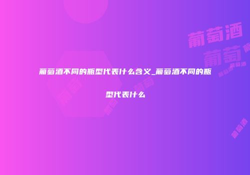 葡萄酒不同的瓶型代表什么含义_葡萄酒不同的瓶型代表什么