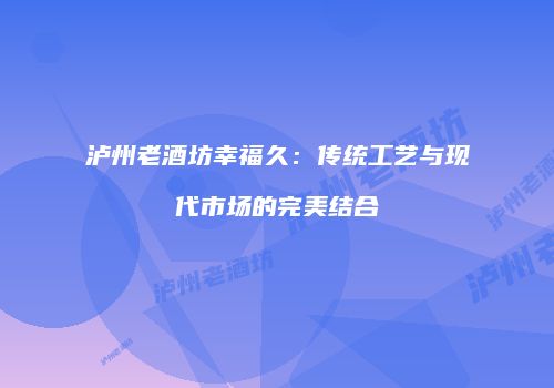 泸州老酒坊幸福久：传统工艺与现代市场的完美结合