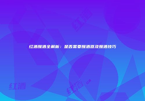 红酒醒酒全解析：是否需要醒酒器及醒酒技巧