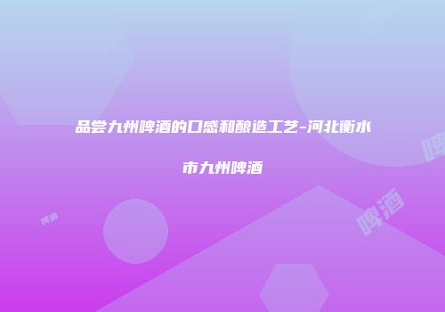 品尝九州啤酒的口感和酿造工艺-河北衡水市九州啤酒