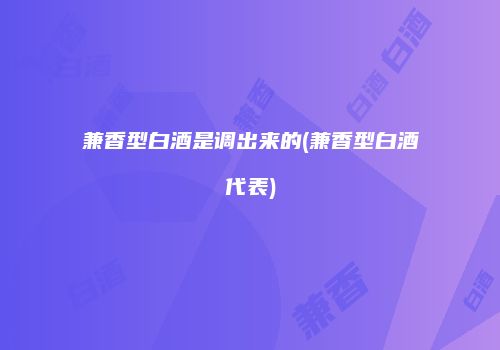 兼香型白酒是调出来的(兼香型白酒代表)