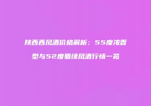 陕西西凤酒价格解析：55度浓香型与52度蜀缘凤酒行情一览