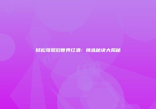 轻松驾驭旧世界红酒：挑选秘诀大揭秘