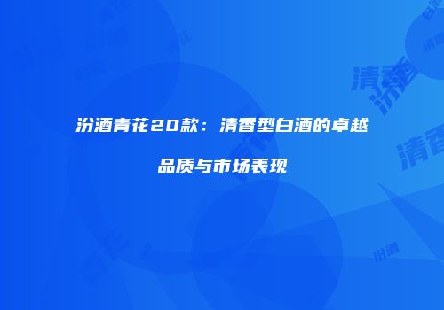 汾酒青花20款：清香型白酒的卓越品质与市场表现
