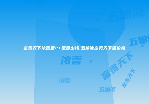 富贵天下浓香型2L是多少钱,五粮液富贵天下酒价格