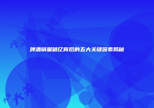 啤酒销量破亿背后的五大关键因素揭秘