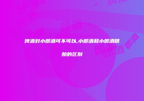 啤酒对小郎酒可不可以,小郎酒和小郎酒精酿的区别
