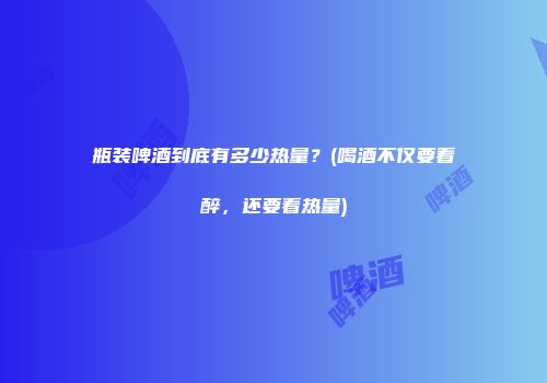 瓶装啤酒到底有多少热量？(喝酒不仅要看醉，还要看热量)