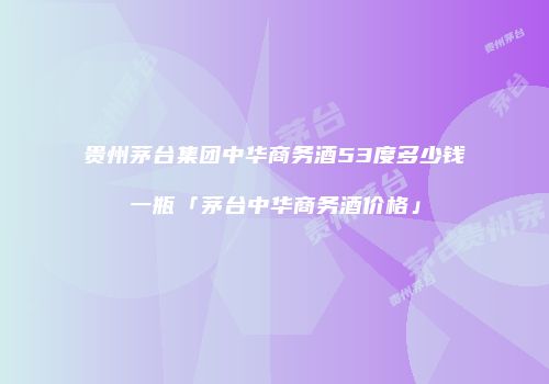 贵州茅台集团中华商务酒53度多少钱一瓶「茅台中华商务酒价格」