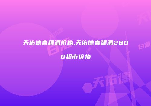 天佑德青稞酒价格,天佑德青稞酒2800超市价格