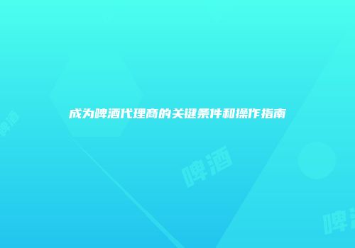 成为啤酒代理商的关键条件和操作指南