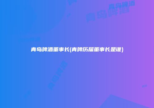 青岛啤酒董事长(青啤历届董事长是谁)